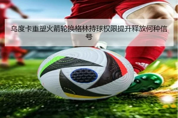 乌度卡重塑火箭轮换格林持球权限提升释放何种信号